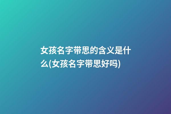 女孩名字带思的含义是什么(女孩名字带思好吗)
