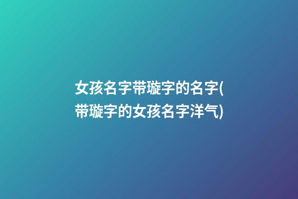 女孩名字带璇字的名字(带璇字的女孩名字洋气)