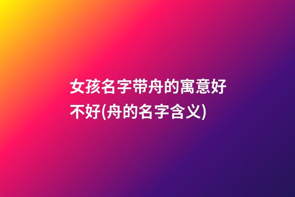 女孩名字带舟的寓意好不好(舟的名字含义)