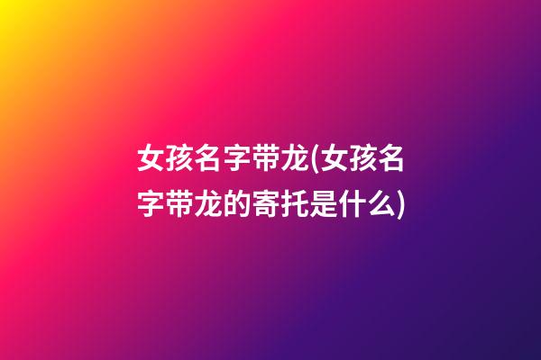 女孩名字带龙(女孩名字带龙的寄托是什么)