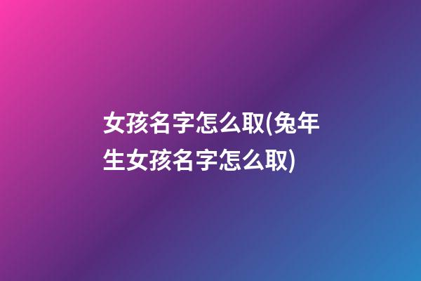 女孩名字怎么取(兔年生女孩名字怎么取)