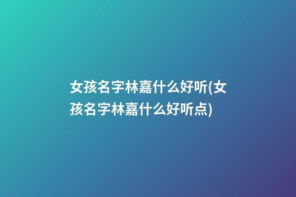 女孩名字林嘉什么好听(女孩名字林嘉什么好听点)