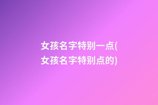 女孩名字特别一点(女孩名字特别点的)