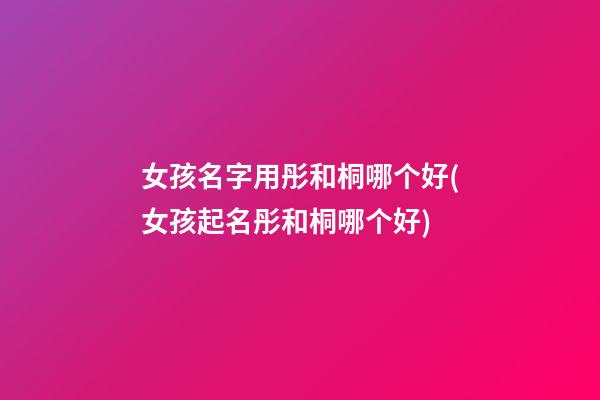 女孩名字用彤和桐哪个好(女孩起名彤和桐哪个好)