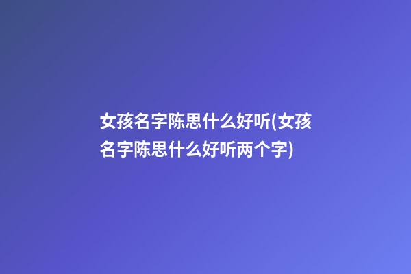 女孩名字陈思什么好听(女孩名字陈思什么好听两个字)