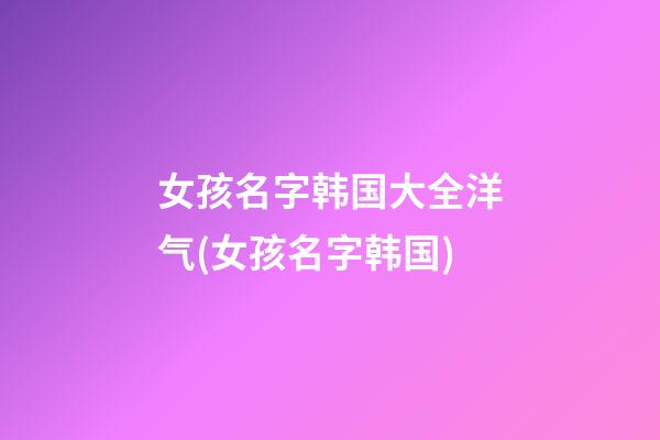 女孩名字韩国大全洋气(女孩名字韩国)