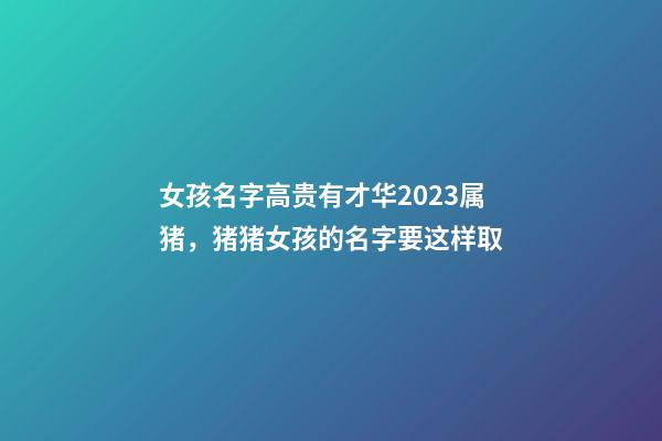 女孩名字高贵有才华2023属猪，猪猪女孩的名字要这样取