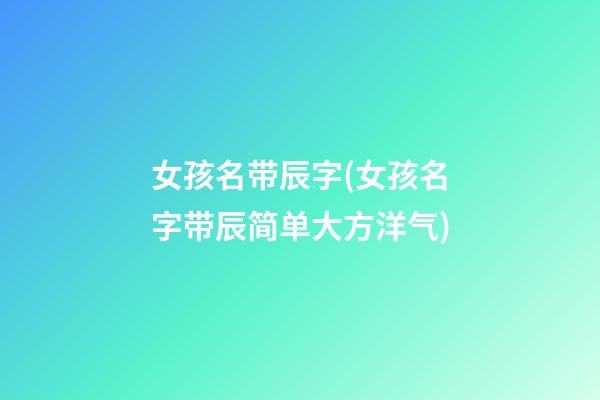 女孩名带辰字(女孩名字带辰简单大方洋气)