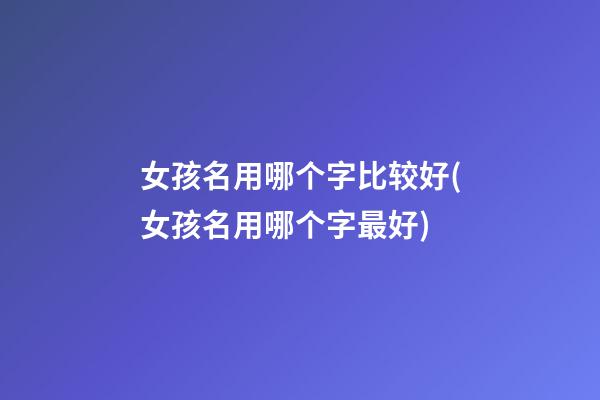 女孩名用哪个字比较好(女孩名用哪个字最好)