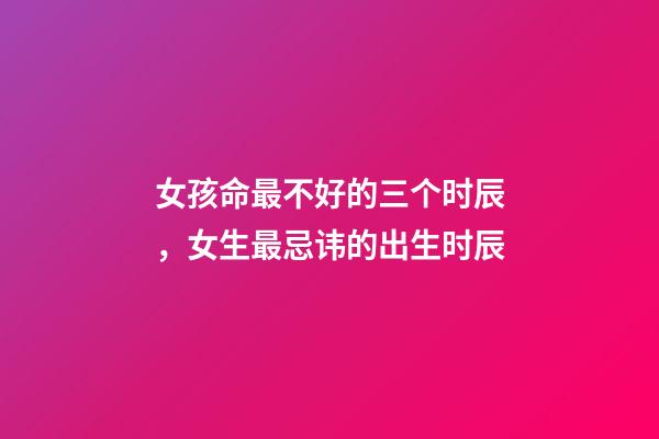 女孩命最不好的三个时辰，女生最忌讳的出生时辰