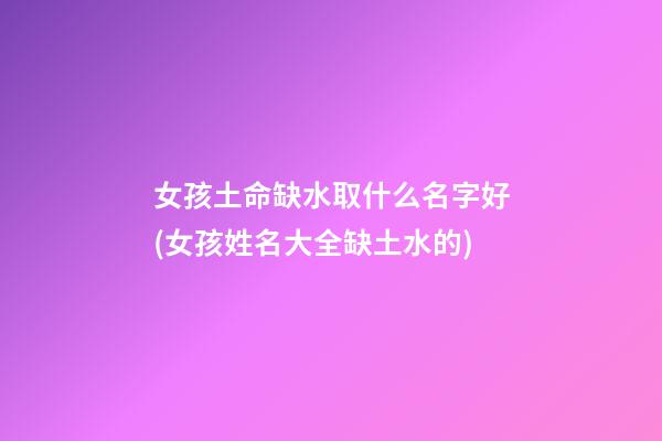 女孩土命缺水取什么名字好(女孩姓名大全缺土水的)