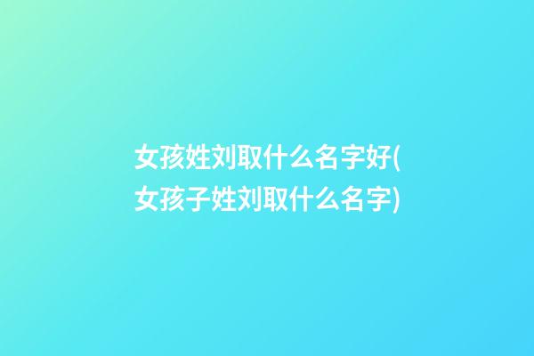 女孩姓刘取什么名字好(女孩子姓刘取什么名字)