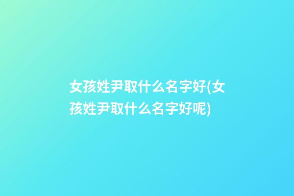 女孩姓尹取什么名字好(女孩姓尹取什么名字好呢)