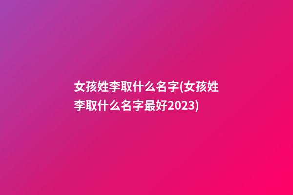 女孩姓李取什么名字(女孩姓李取什么名字最好2023)
