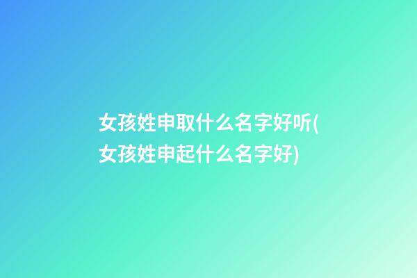 女孩姓申取什么名字好听(女孩姓申起什么名字好)