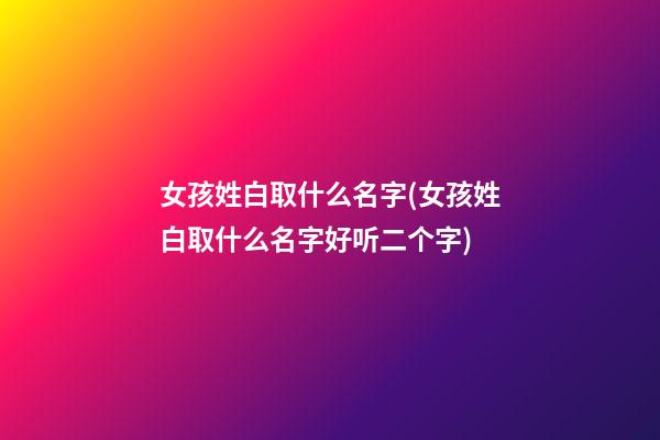 女孩姓白取什么名字(女孩姓白取什么名字好听二个字)