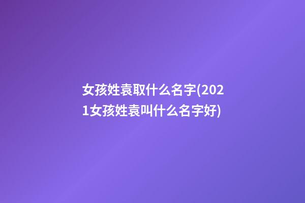 女孩姓袁取什么名字(2021女孩姓袁叫什么名字好)