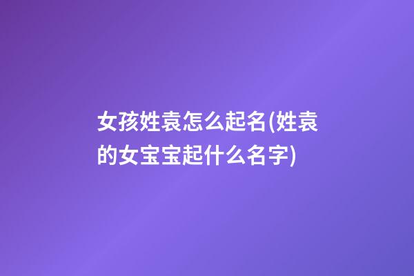 女孩姓袁怎么起名(姓袁的女宝宝起什么名字)