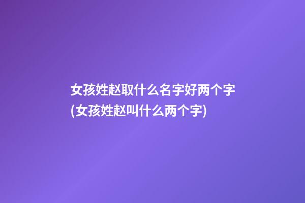女孩姓赵取什么名字好两个字(女孩姓赵叫什么两个字)