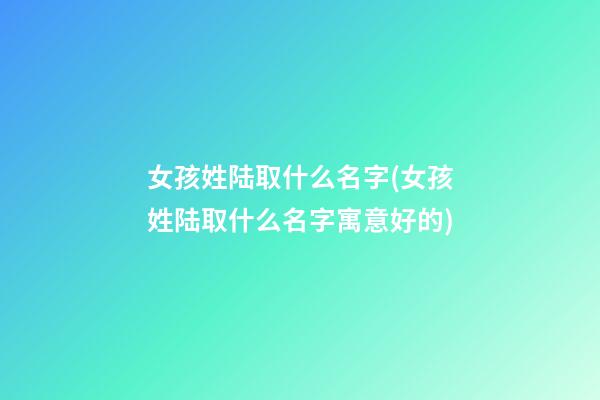 女孩姓陆取什么名字(女孩姓陆取什么名字寓意好的)