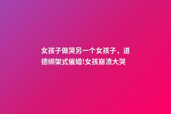 女孩子做哭另一个女孩子，道德绑架式催婚!女孩崩溃大哭-第1张-观点-玄机派
