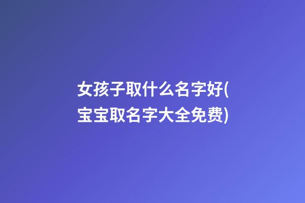 女孩子取什么名字好(宝宝取名字大全免费)