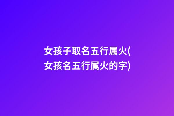 女孩子取名五行属火(女孩名五行属火的字)