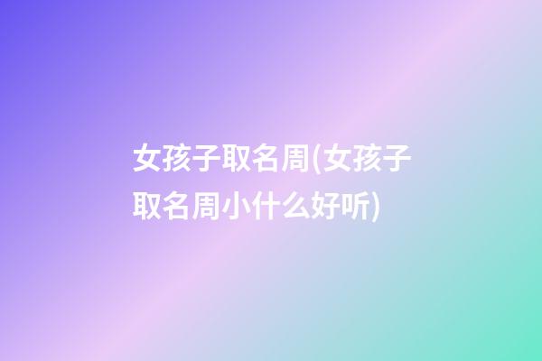 女孩子取名周(女孩子取名周小什么好听)