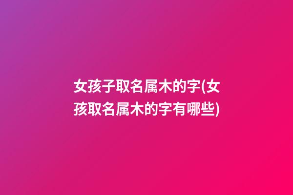 女孩子取名属木的字(女孩取名属木的字有哪些)
