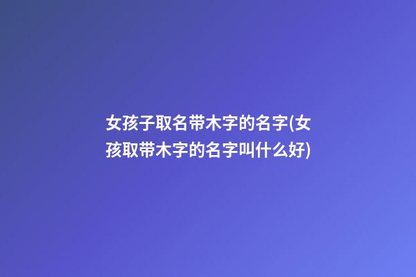 女孩子取名带木字的名字(女孩取带木字的名字叫什么好)