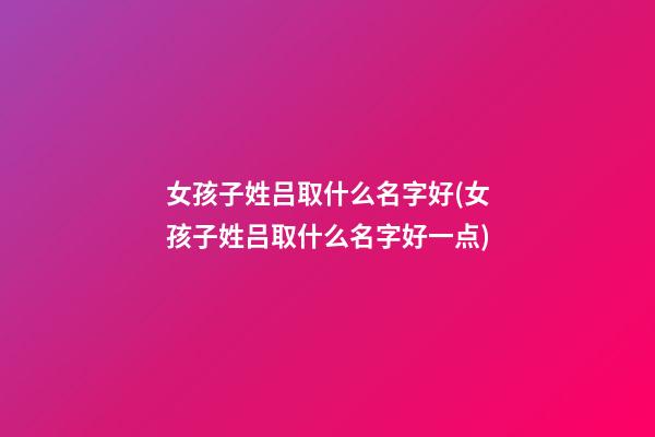 女孩子姓吕取什么名字好(女孩子姓吕取什么名字好一点)