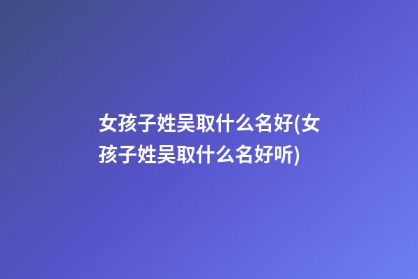 女孩子姓吴取什么名好(女孩子姓吴取什么名好听)
