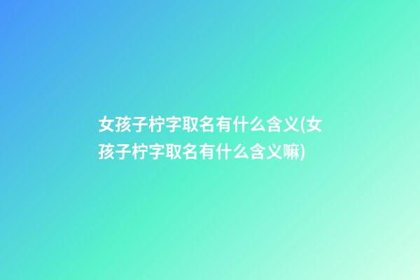 女孩子柠字取名有什么含义(女孩子柠字取名有什么含义嘛)