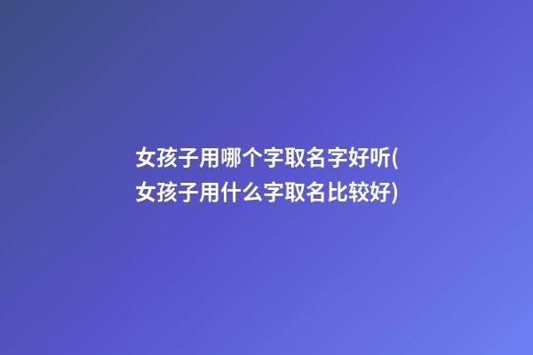 女孩子用哪个字取名字好听(女孩子用什么字取名比较好)