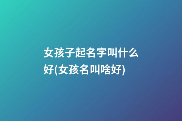 女孩子起名字叫什么好(女孩名叫啥好)