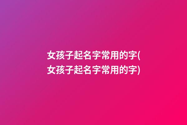 女孩子起名字常用的字(女孩子起名字常用的字)