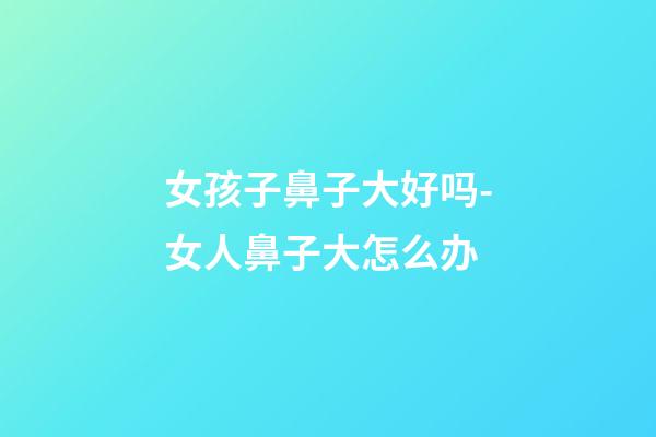 女孩子鼻子大好吗-女人鼻子大怎么办