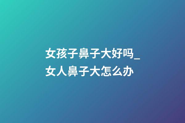 女孩子鼻子大好吗_女人鼻子大怎么办