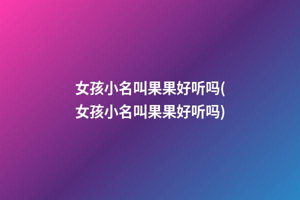女孩小名叫果果好听吗(女孩小名叫果果好听吗)