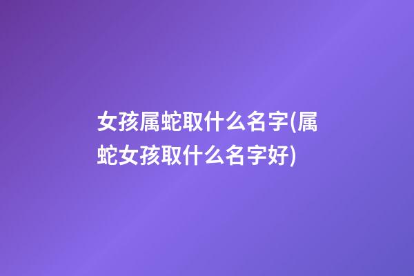 女孩属蛇取什么名字(属蛇女孩取什么名字好)
