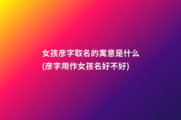 女孩彦字取名的寓意是什么(彦字用作女孩名好不好)