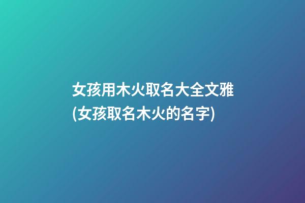 女孩用木火取名大全文雅(女孩取名木火的名字)