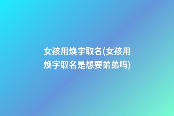 女孩用焕字取名(女孩用焕字取名是想要弟弟吗)