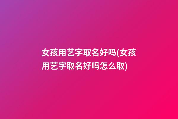 女孩用艺字取名好吗(女孩用艺字取名好吗怎么取)
