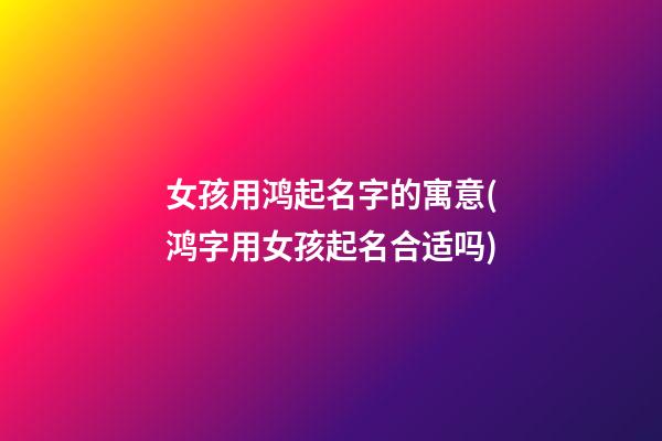 女孩用鸿起名字的寓意(鸿字用女孩起名合适吗)