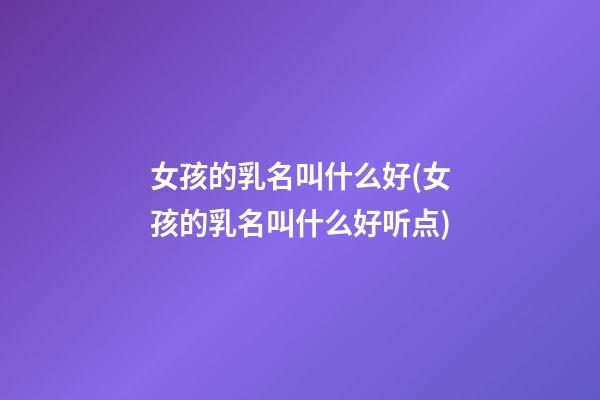 女孩的乳名叫什么好(女孩的乳名叫什么好听点)