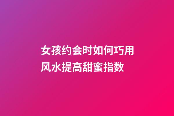 女孩约会时如何巧用风水提高甜蜜指数