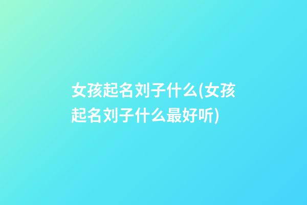 女孩起名刘子什么(女孩起名刘子什么最好听)