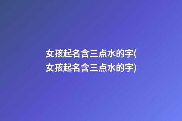 女孩起名含三点水的字(女孩起名含三点水的字)