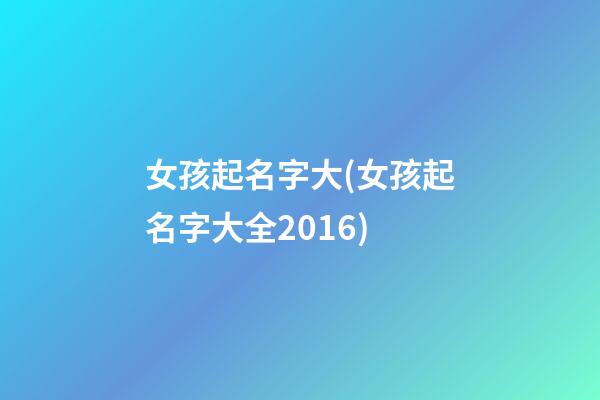 女孩起名字大(女孩起名字大全2016)